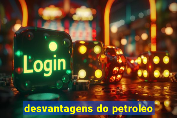 desvantagens do petroleo