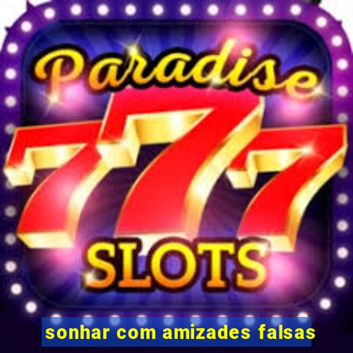 sonhar com amizades falsas